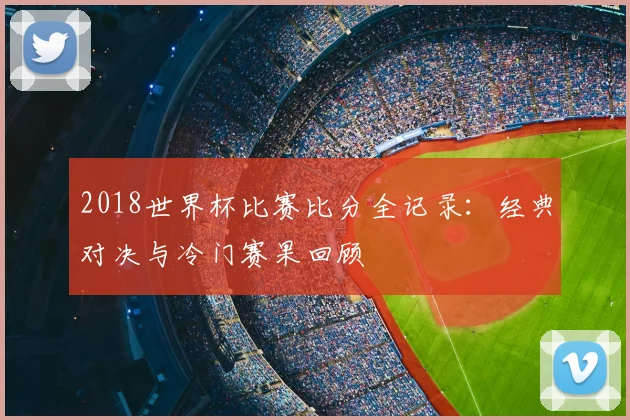 2018世界杯比赛比分全记录：经典对决与冷门赛果回顾