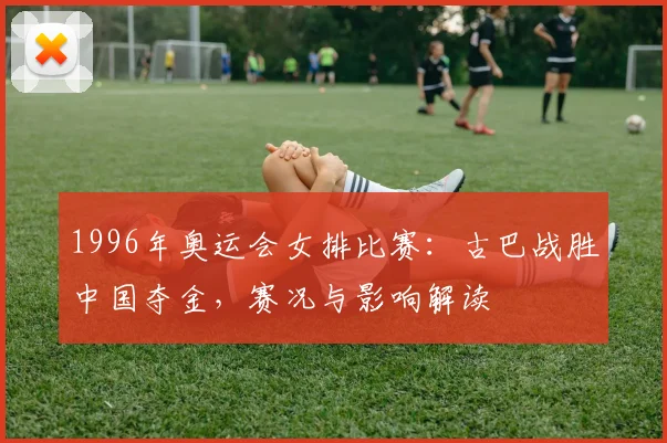 1996年奥运会女排比赛：古巴战胜中国夺金，赛况与影响解读