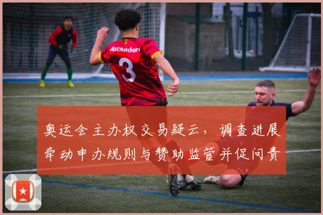 奥运会主办权交易疑云,调查进展牵动申办规则与赞助监管并促问责机制完善