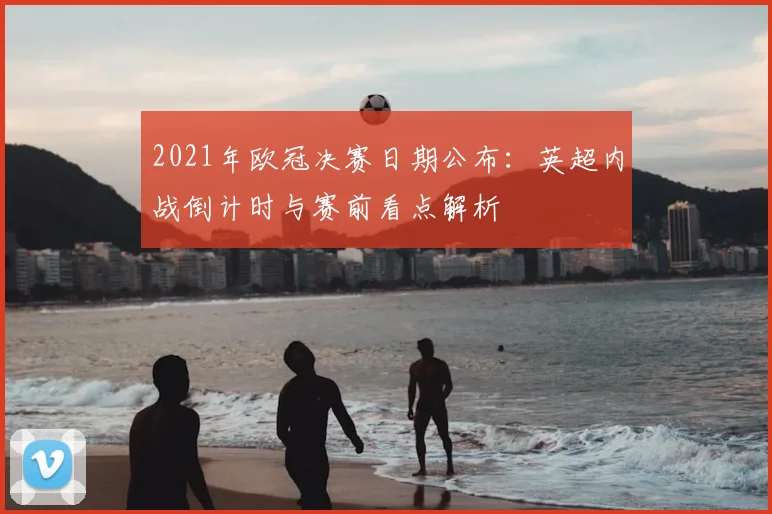 2021年欧冠决赛日期公布:英超内战倒计时与赛前看点解析