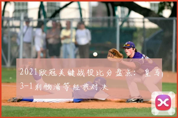 2021欧冠关键战役比分盘点:皇马3-1利物浦等经典对决