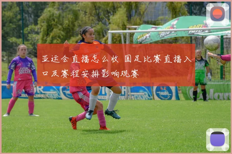 亚运会直播怎么收 国足比赛直播入口及赛程安排影响观赛