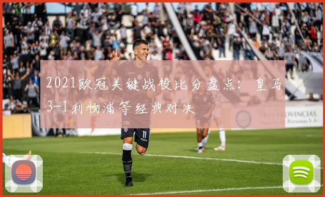 2021欧冠关键战役比分盘点:皇马3-1利物浦等经典对决