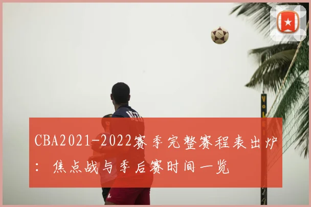 CBA2021-2022赛季完整赛程表出炉：焦点战与季后赛时间一览