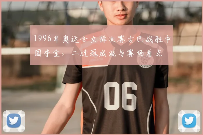 1996年奥运会女排决赛古巴战胜中国夺金,二连冠成就与赛场看点