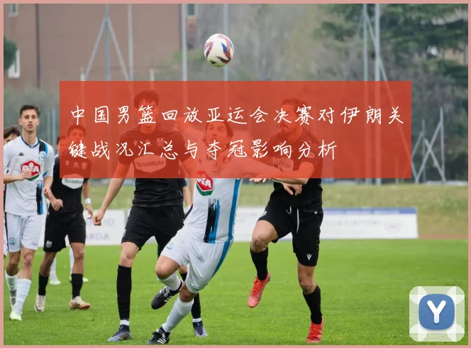 中国男篮回放亚运会决赛对伊朗关键战况汇总与夺冠影响分析