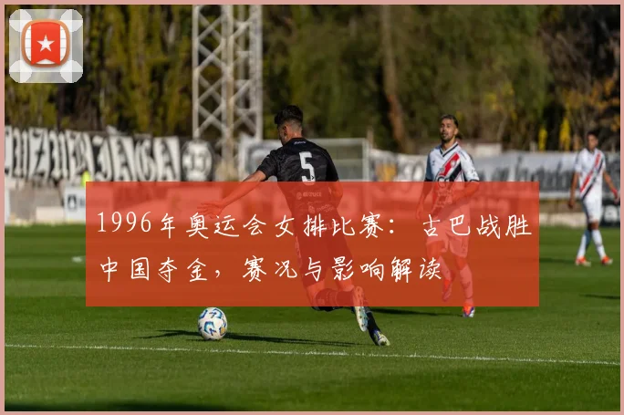 1996年奥运会女排比赛：古巴战胜中国夺金，赛况与影响解读